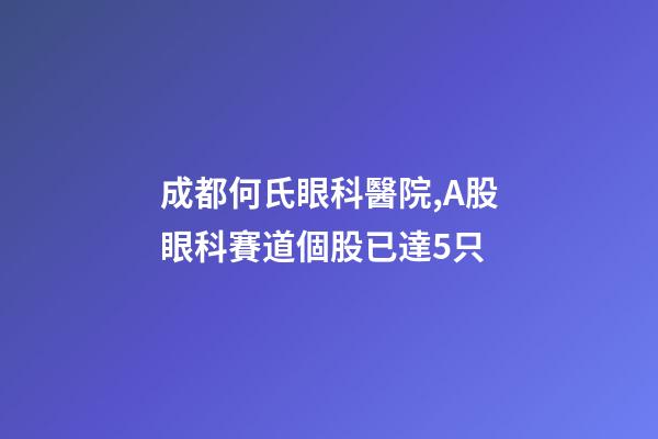 成都何氏眼科醫院,A股眼科賽道個股已達5只-第1張-觀點-玄機派