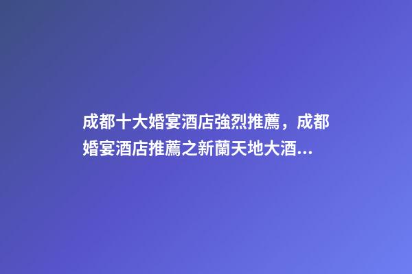 成都十大婚宴酒店強烈推薦，成都婚宴酒店推薦之新蘭天地大酒店
