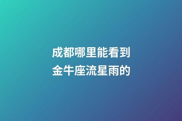 成都哪里能看到金牛座流星雨的-第1張-星座運勢-玄機派