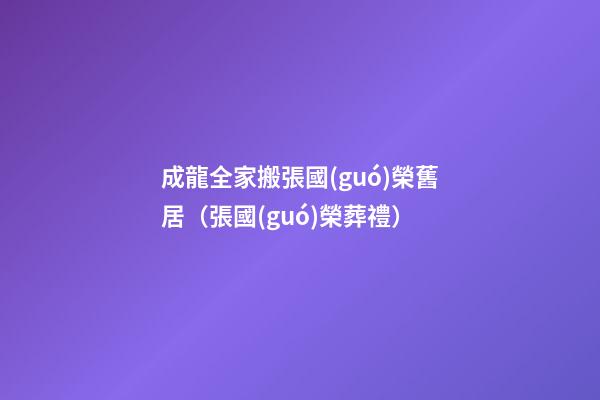 成龍全家搬張國(guó)榮舊居（張國(guó)榮葬禮）