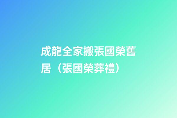 成龍全家搬張國榮舊居（張國榮葬禮）