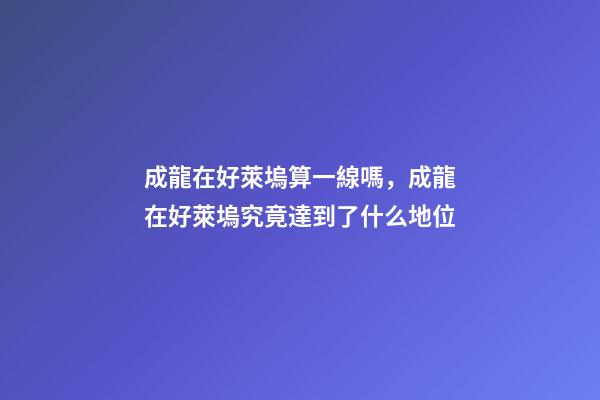 成龍在好萊塢算一線嗎，成龍在好萊塢究竟達到了什么地位