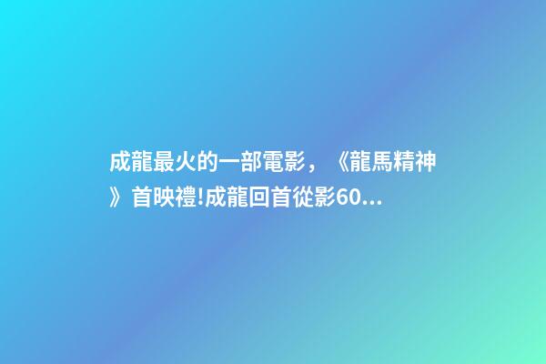成龍最火的一部電影，《龍馬精神》首映禮!成龍回首從影60年打動人心-第1張-觀點-玄機派