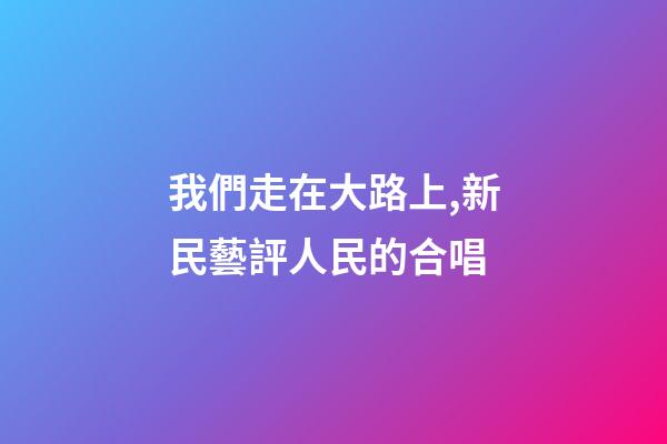 我們走在大路上,新民藝評人民的合唱-第1張-觀點-玄機派