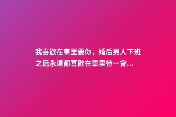 我喜歡在車里要你，婚后男人下班之后永遠都喜歡在車里待一會兒-第1張-觀點-玄機派