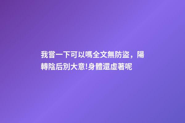 我嘗一下可以嗎全文無防盜，陽轉陰后別大意!身體還虛著呢-第1張-觀點-玄機派