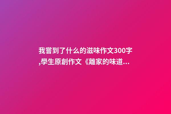 我嘗到了什么的滋味作文300字,學生原創作文《離家的味道》-第1張-觀點-玄機派