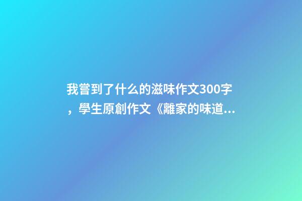 我嘗到了什么的滋味作文300字，學生原創作文《離家的味道》-第1張-觀點-玄機派