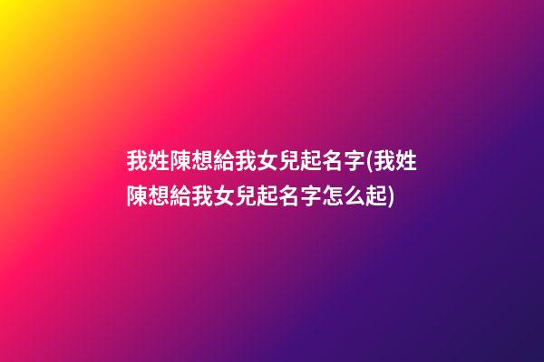 我姓陳想給我女兒起名字(我姓陳想給我女兒起名字怎么起)