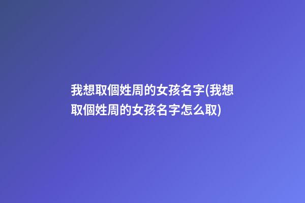 我想取個姓周的女孩名字(我想取個姓周的女孩名字怎么取)