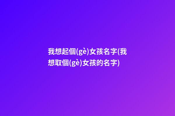 我想起個(gè)女孩名字(我想取個(gè)女孩的名字)
