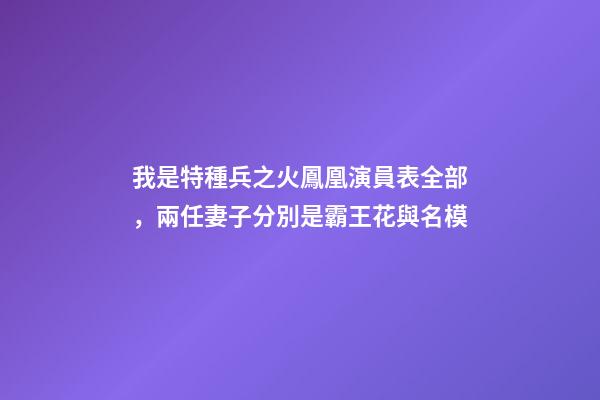 我是特種兵之火鳳凰演員表全部，兩任妻子分別是霸王花與名模-第1張-觀點-玄機派
