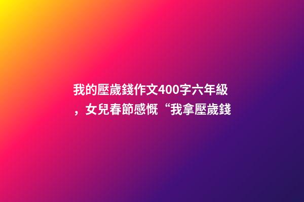 我的壓歲錢作文400字六年級，女兒春節感慨“我拿壓歲錢-第1張-觀點-玄機派