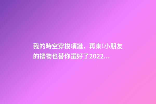 我的時空穿梭項鏈，再來!小朋友的禮物也替你選好了2022年時光穿越之旅日歷-第1張-觀點-玄機派
