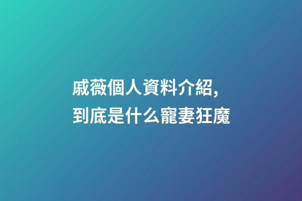 戚薇個人資料介紹,到底是什么寵妻狂魔-第1張-觀點-玄機派