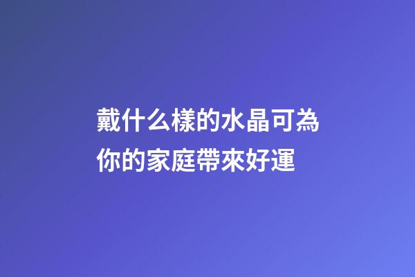 戴什么樣的水晶可為你的家庭帶來好運