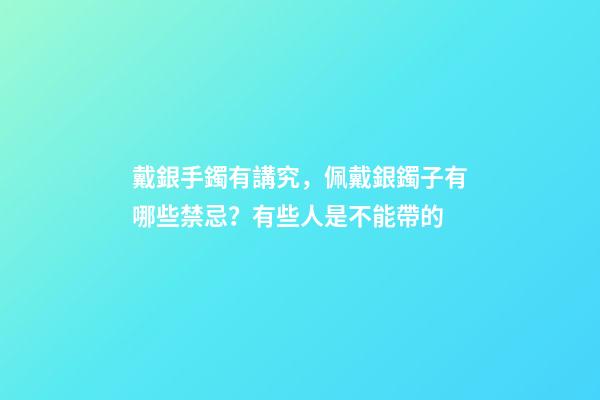 戴銀手鐲有講究，佩戴銀鐲子有哪些禁忌？有些人是不能帶的
