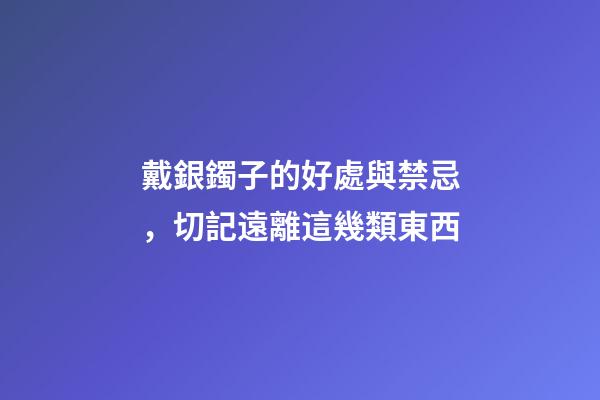 戴銀鐲子的好處與禁忌，切記遠離這幾類東西