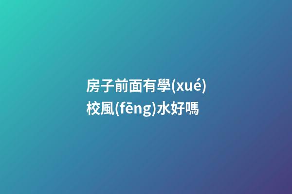 房子前面有學(xué)校風(fēng)水好嗎