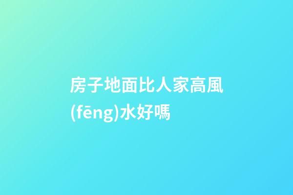 房子地面比人家高風(fēng)水好嗎