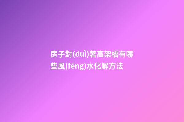 房子對(duì)著高架橋有哪些風(fēng)水化解方法