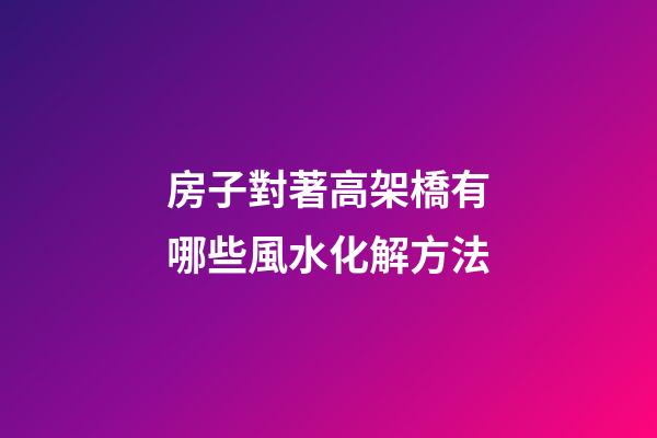 房子對著高架橋有哪些風水化解方法