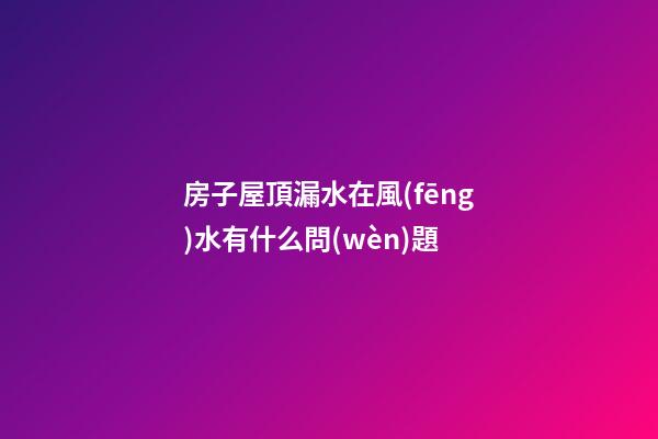 房子屋頂漏水在風(fēng)水有什么問(wèn)題