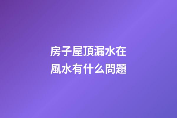 房子屋頂漏水在風水有什么問題