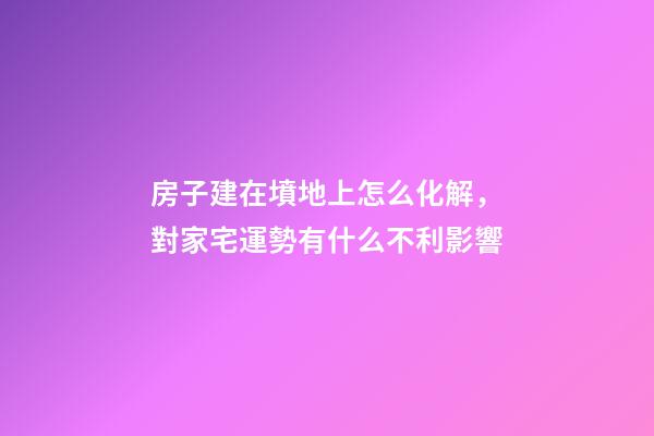 房子建在墳地上怎么化解，對家宅運勢有什么不利影響