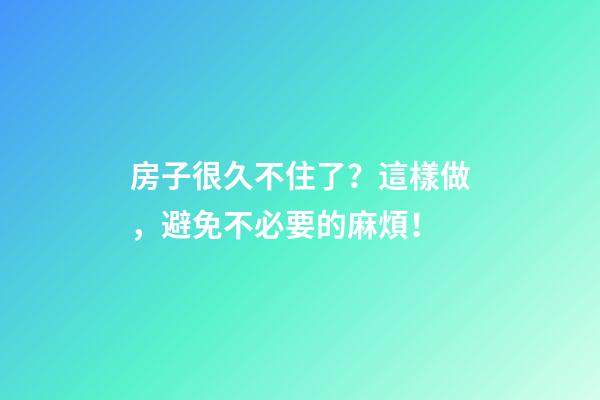 房子很久不住了？這樣做，避免不必要的麻煩！