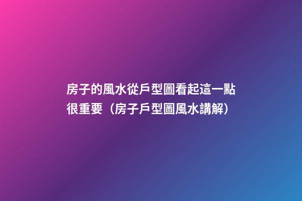 房子的風水從戶型圖看起這一點很重要（房子戶型圖風水講解）