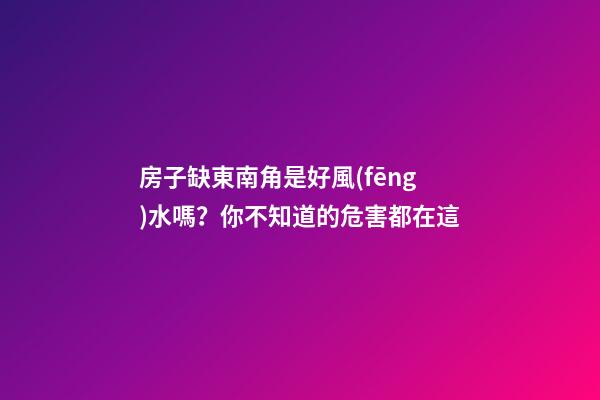 房子缺東南角是好風(fēng)水嗎？你不知道的危害都在這