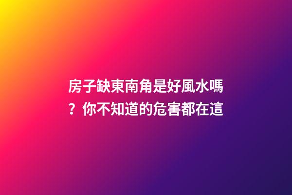 房子缺東南角是好風水嗎？你不知道的危害都在這