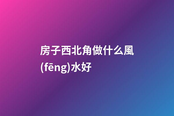 房子西北角做什么風(fēng)水好