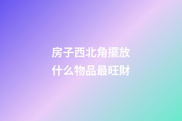 房子西北角擺放什么物品最旺財