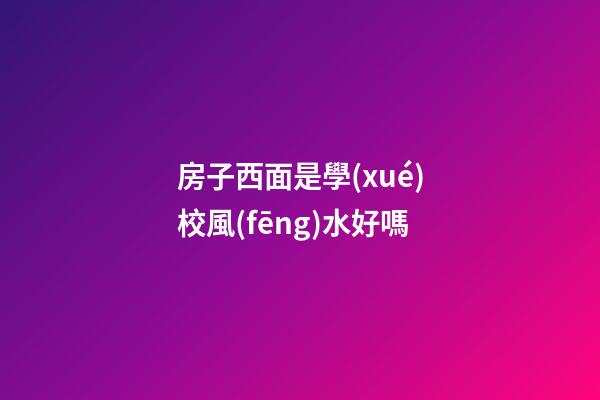 房子西面是學(xué)校風(fēng)水好嗎