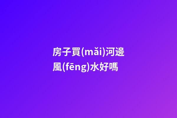 房子買(mǎi)河邊風(fēng)水好嗎
