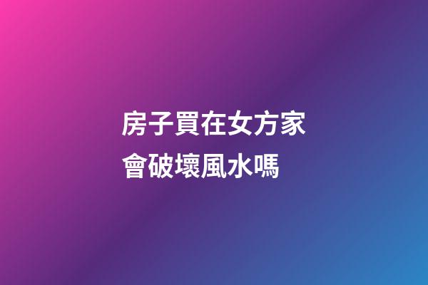 房子買在女方家會破壞風水嗎