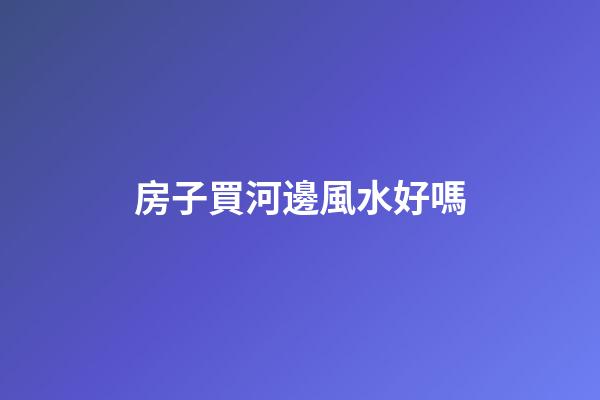 房子買河邊風水好嗎