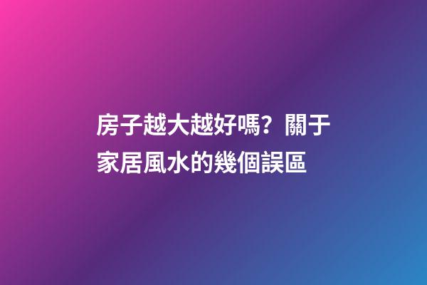 房子越大越好嗎？關于家居風水的幾個誤區