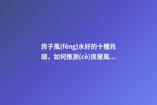 房子風(fēng)水好的十種兆頭，如何推測(cè)房屋風(fēng)水好與壞