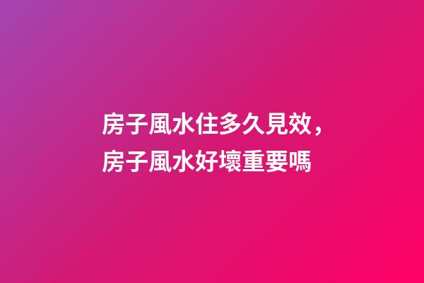 房子風水住多久見效，房子風水好壞重要嗎