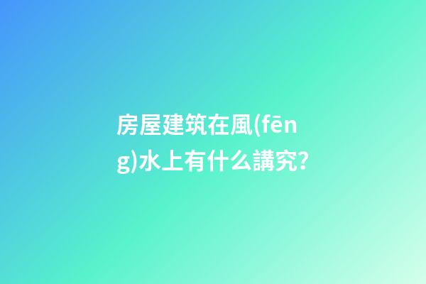 房屋建筑在風(fēng)水上有什么講究？