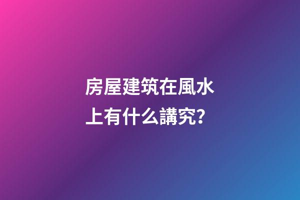 房屋建筑在風水上有什么講究？