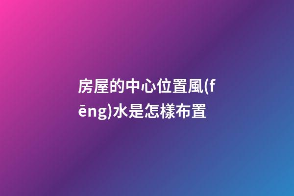 房屋的中心位置風(fēng)水是怎樣布置