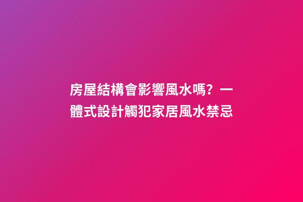 房屋結構會影響風水嗎？一體式設計觸犯家居風水禁忌
