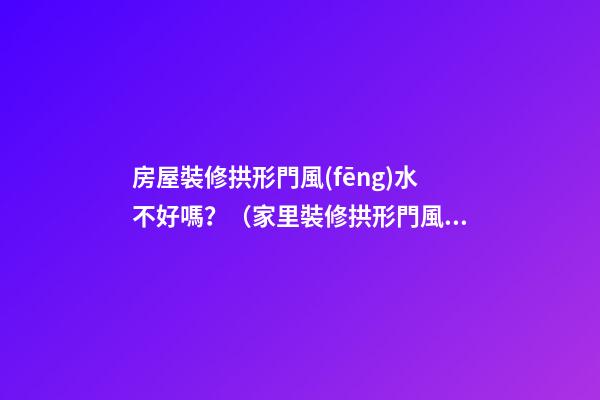 房屋裝修拱形門風(fēng)水不好嗎？（家里裝修拱形門風(fēng)水好不好）