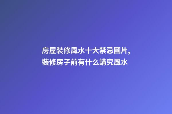 房屋裝修風水十大禁忌圖片,裝修房子前有什么講究風水