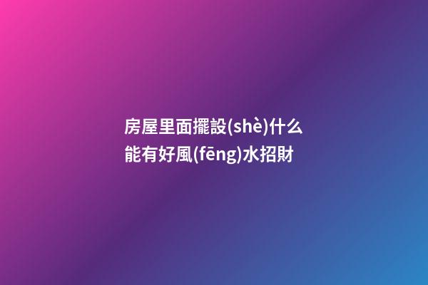 房屋里面擺設(shè)什么能有好風(fēng)水招財