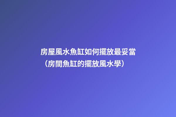 房屋風水魚缸如何擺放最妥當（房間魚缸的擺放風水學）
